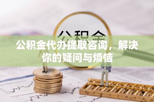 丰原公积金代办提取咨询，解决你的疑问与烦恼