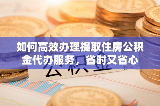丰原如何高效办理提取住房公积金代办服务，省时又省心