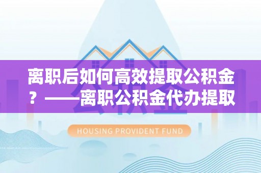 丰原离职后如何高效提取公积金？——离职公积金代办提取全流程解析