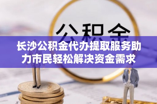 丰原长沙公积金代办提取服务助力市民轻松解决资金需求