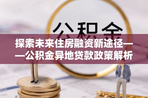 丰原探索未来住房融资新途径——公积金异地贷款政策解析与实践
