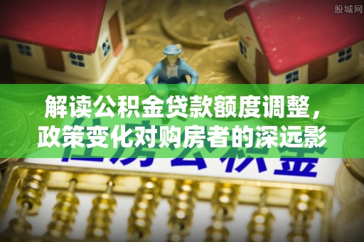丰原解读公积金贷款额度调整，政策变化对购房者的深远影响