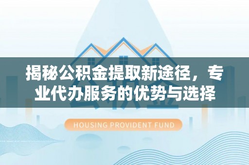丰原揭秘公积金提取新途径，专业代办服务的优势与选择