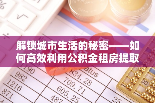 丰原解锁城市生活的秘密——如何高效利用公积金租房提取政策优化居住体验