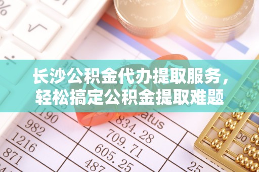 丰原长沙公积金代办提取服务，轻松搞定公积金提取难题