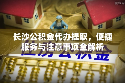丰原长沙公积金代办提取，便捷服务与注意事项全解析