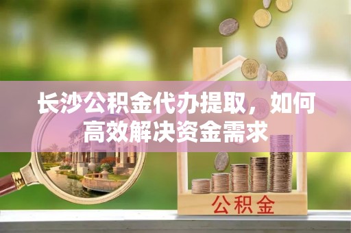 丰原长沙公积金代办提取，如何高效解决资金需求