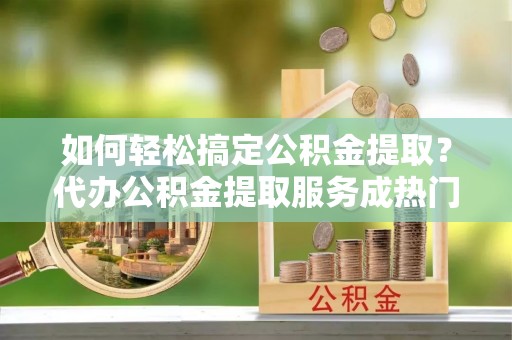 丰原如何轻松搞定公积金提取？代办公积金提取服务成热门选择