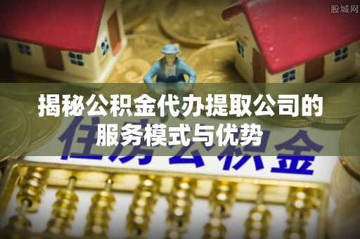丰原揭秘公积金代办提取公司的服务模式与优势