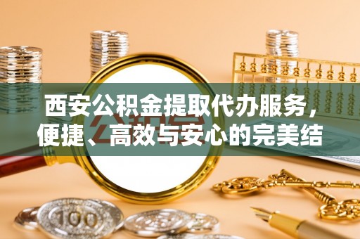 丰原西安公积金提取代办服务，便捷、高效与安心的完美结合
