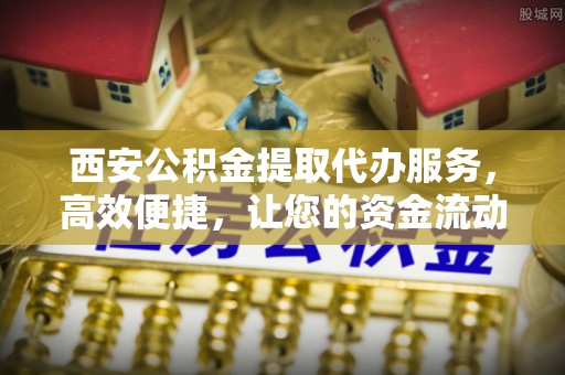 丰原西安公积金提取代办服务，高效便捷，让您的资金流动更灵活