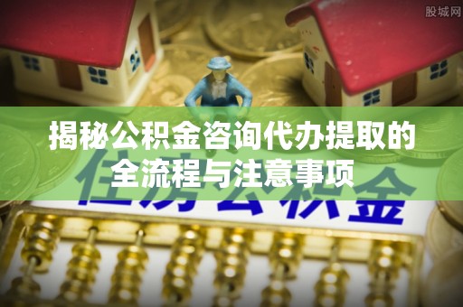 丰原揭秘公积金咨询代办提取的全流程与注意事项