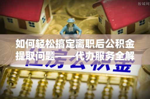 丰原如何轻松搞定离职后公积金提取问题——代办服务全解析