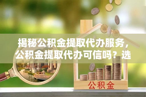 丰原揭秘公积金提取代办服务，公积金提取代办可信吗？选择前你需要知道的真相