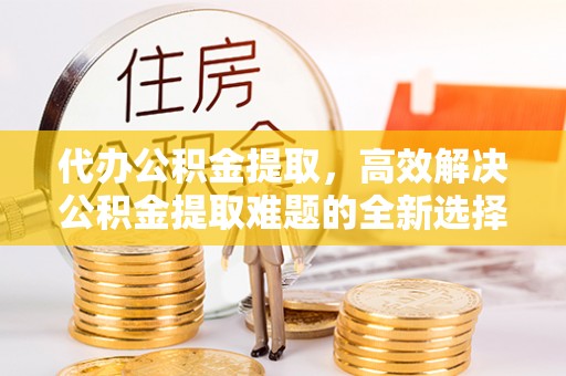 丰原代办公积金提取，高效解决公积金提取难题的全新选择