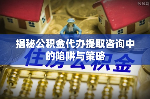 丰原揭秘公积金代办提取咨询中的陷阱与策略