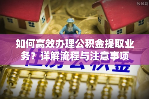 丰原如何高效办理公积金提取业务？详解流程与注意事项