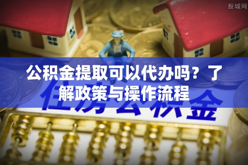 丰原公积金提取可以代办吗？了解政策与操作流程