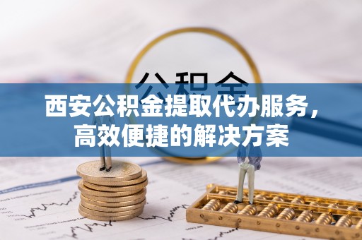 丰原西安公积金提取代办服务，高效便捷的解决方案
