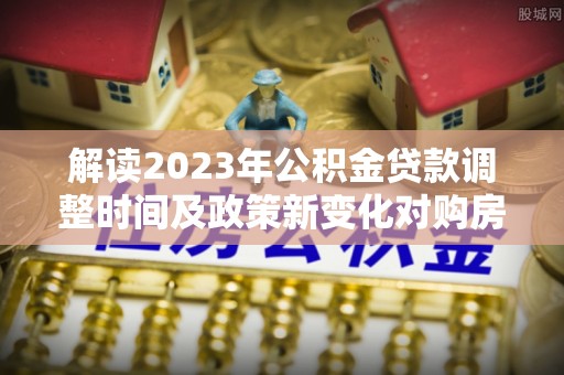 丰原解读2023年公积金贷款调整时间及政策新变化对购房的影响
