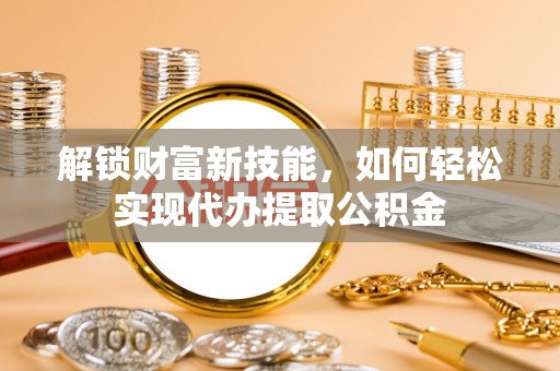 丰原解锁财富新技能，如何轻松实现代办提取公积金