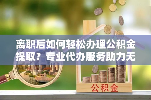 丰原离职后如何轻松办理公积金提取？专业代办服务助力无忧