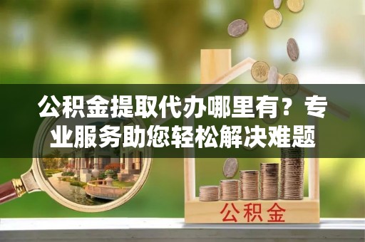 丰原公积金提取代办哪里有？专业服务助您轻松解决难题