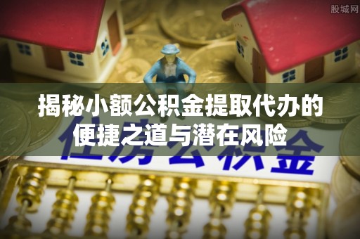 丰原揭秘小额公积金提取代办的便捷之道与潜在风险