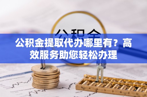 丰原公积金提取代办哪里有？高效服务助您轻松办理