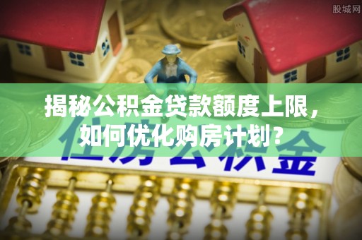 丰原揭秘公积金贷款额度上限，如何优化购房计划？