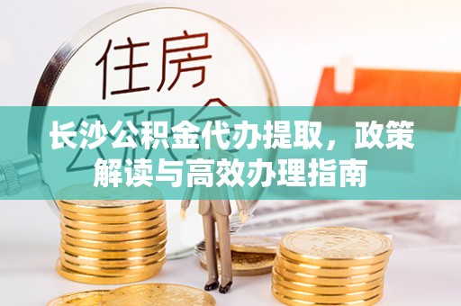 丰原长沙公积金代办提取，政策解读与高效办理指南