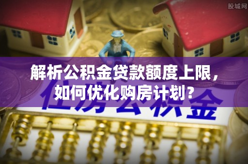 丰原解析公积金贷款额度上限，如何优化购房计划？
