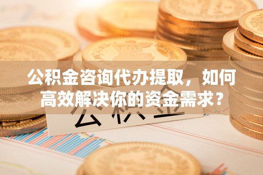 丰原公积金咨询代办提取，如何高效解决你的资金需求？