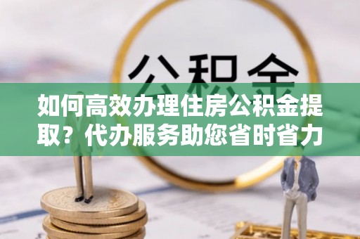 丰原如何高效办理住房公积金提取？代办服务助您省时省力