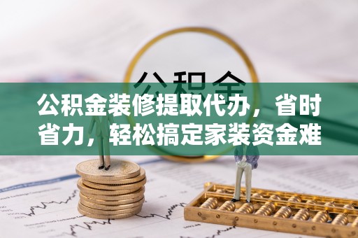 丰原公积金装修提取代办，省时省力，轻松搞定家装资金难题