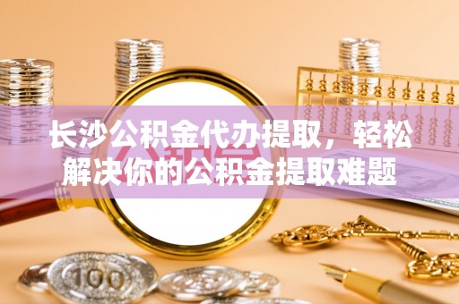 丰原长沙公积金代办提取，轻松解决你的公积金提取难题
