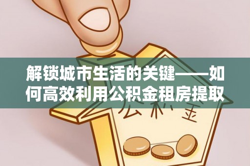丰原解锁城市生活的关键——如何高效利用公积金租房提取实现居住自由