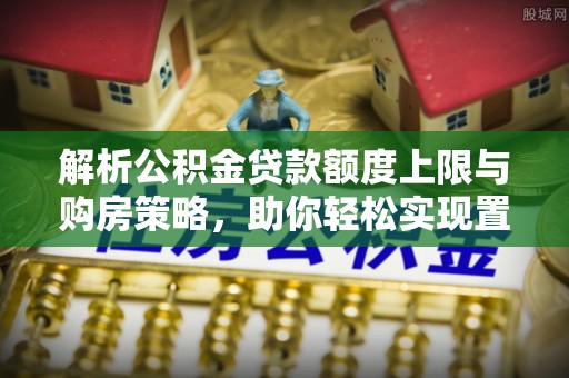 丰原解析公积金贷款额度上限与购房策略，助你轻松实现置业梦想