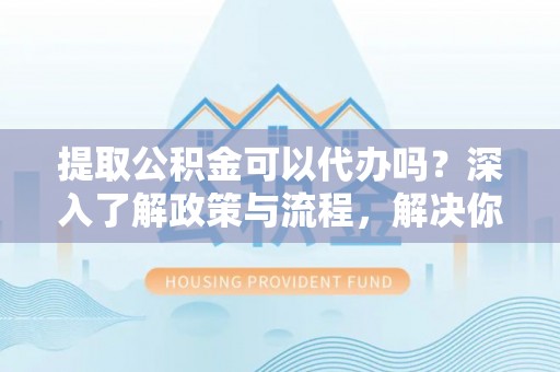 丰原提取公积金可以代办吗？深入了解政策与流程，解决你的疑问