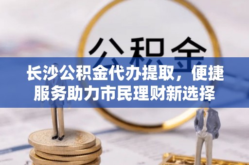 丰原长沙公积金代办提取，便捷服务助力市民理财新选择