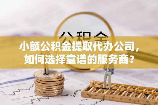 丰原小额公积金提取代办公司，如何选择靠谱的服务商？