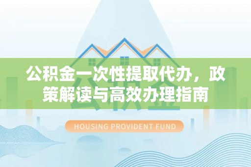丰原公积金一次性提取代办，政策解读与高效办理指南