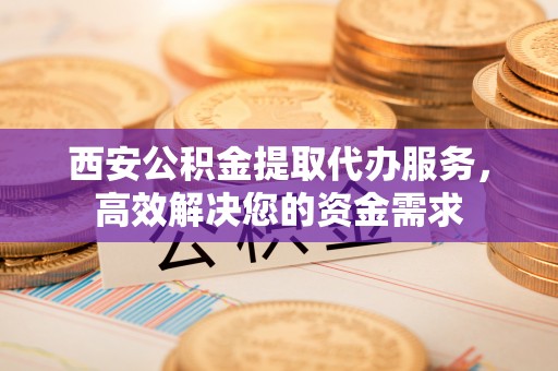 丰原西安公积金提取代办服务，高效解决您的资金需求
