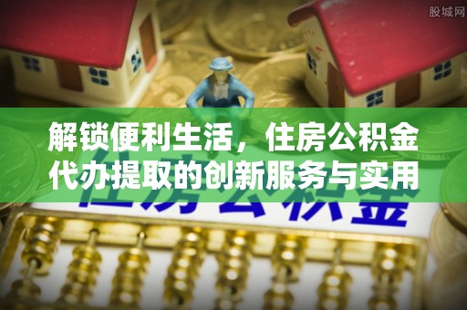 丰原解锁便利生活，住房公积金代办提取的创新服务与实用指南
