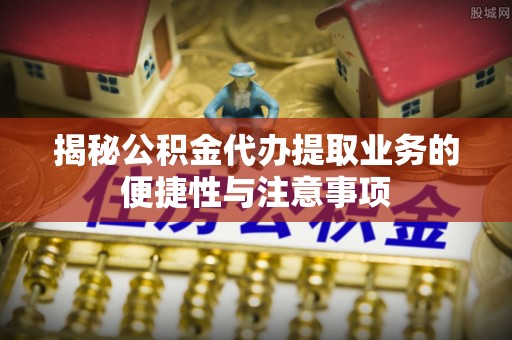 丰原揭秘公积金代办提取业务的便捷性与注意事项