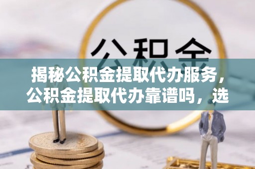 丰原揭秘公积金提取代办服务，公积金提取代办靠谱吗，选择需谨慎
