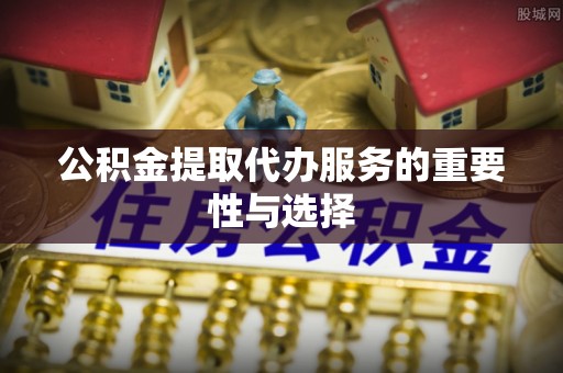 丰原公积金提取代办服务的重要性与选择