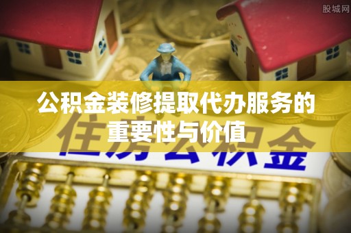 丰原公积金装修提取代办服务的重要性与价值