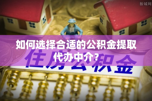 丰原如何选择合适的公积金提取代办中介？