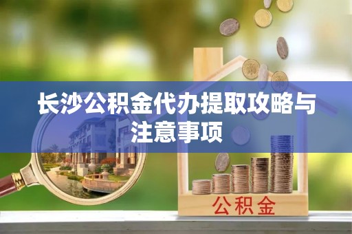 丰原长沙公积金代办提取攻略与注意事项
